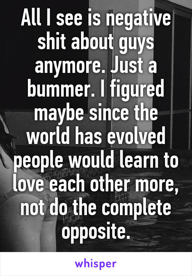 All I see is negative shit about guys anymore. Just a bummer. I figured maybe since the world has evolved people would learn to love each other more, not do the complete opposite.
