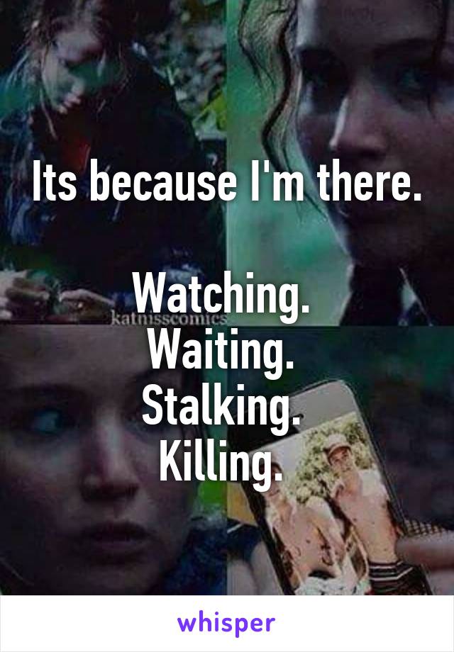 Its because I'm there. 
Watching. 
Waiting. 
Stalking. 
Killing. 