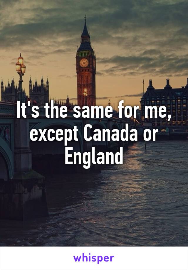 It's the same for me, except Canada or England