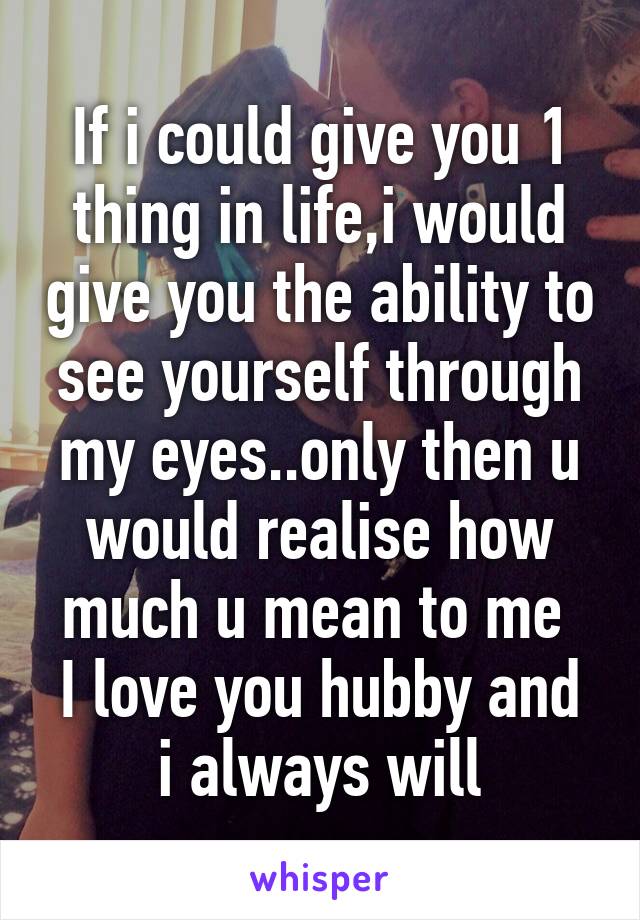 If i could give you 1 thing in life,i would give you the ability to see yourself through my eyes..only then u would realise how much u mean to me 
I love you hubby and i always will