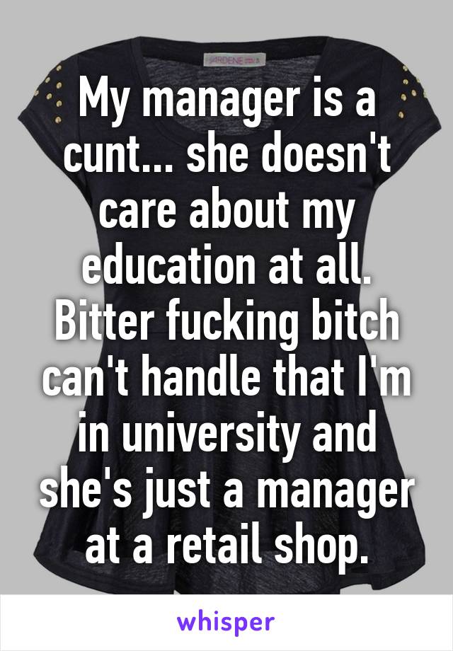 My manager is a cunt... she doesn't care about my education at all. Bitter fucking bitch can't handle that I'm in university and she's just a manager at a retail shop.