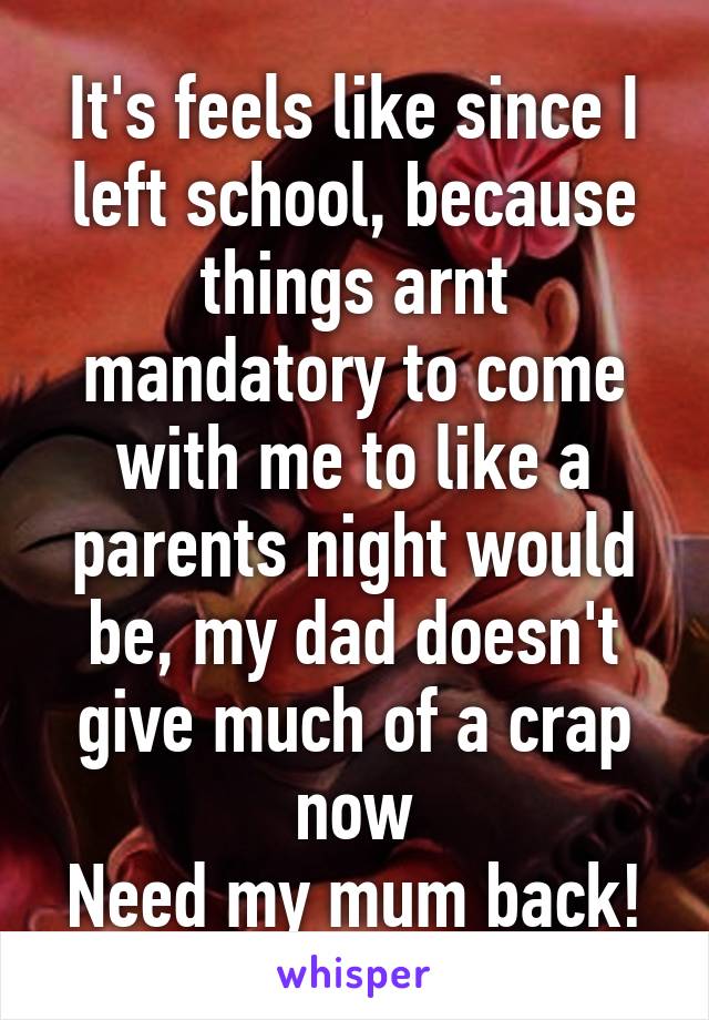 It's feels like since I left school, because things arnt mandatory to come with me to like a parents night would be, my dad doesn't give much of a crap now
Need my mum back!