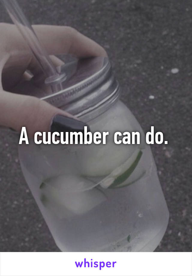 A cucumber can do. 