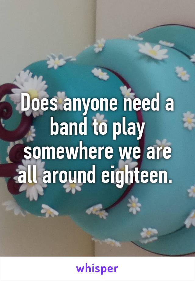 Does anyone need a band to play somewhere we are all around eighteen. 