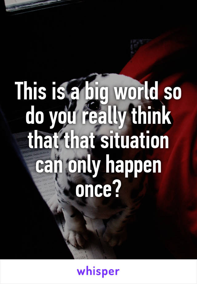 This is a big world so do you really think that that situation can only happen once?