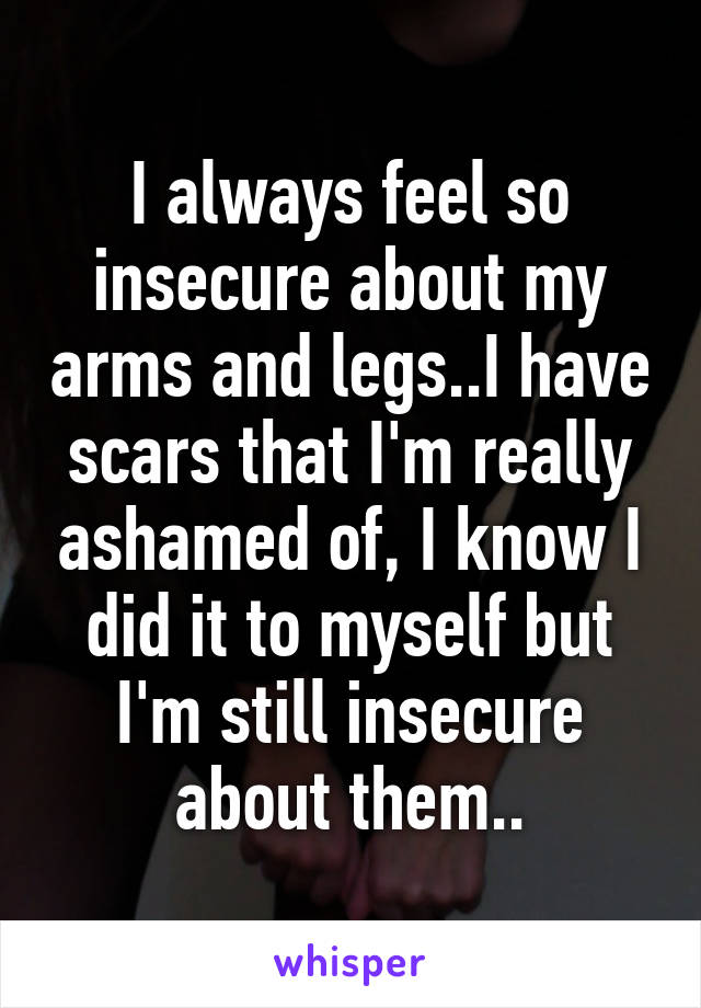 I always feel so insecure about my arms and legs..I have scars that I'm really ashamed of, I know I did it to myself but I'm still insecure about them..