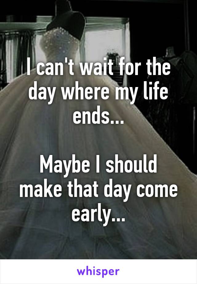 I can't wait for the day where my life ends...

Maybe I should make that day come early...