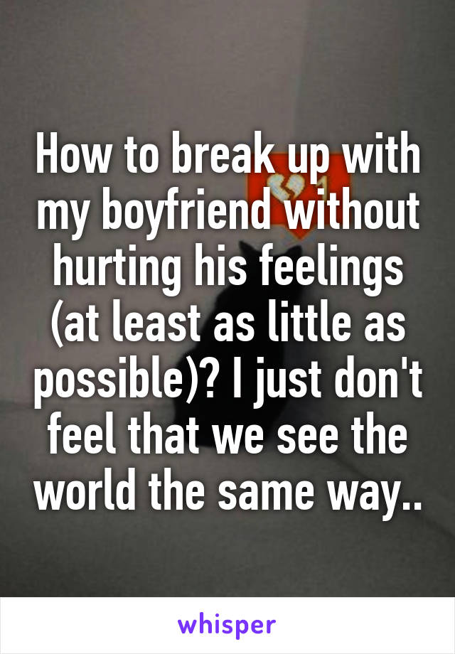 How to break up with my boyfriend without hurting his feelings (at least as little as possible)? I just don't feel that we see the world the same way..