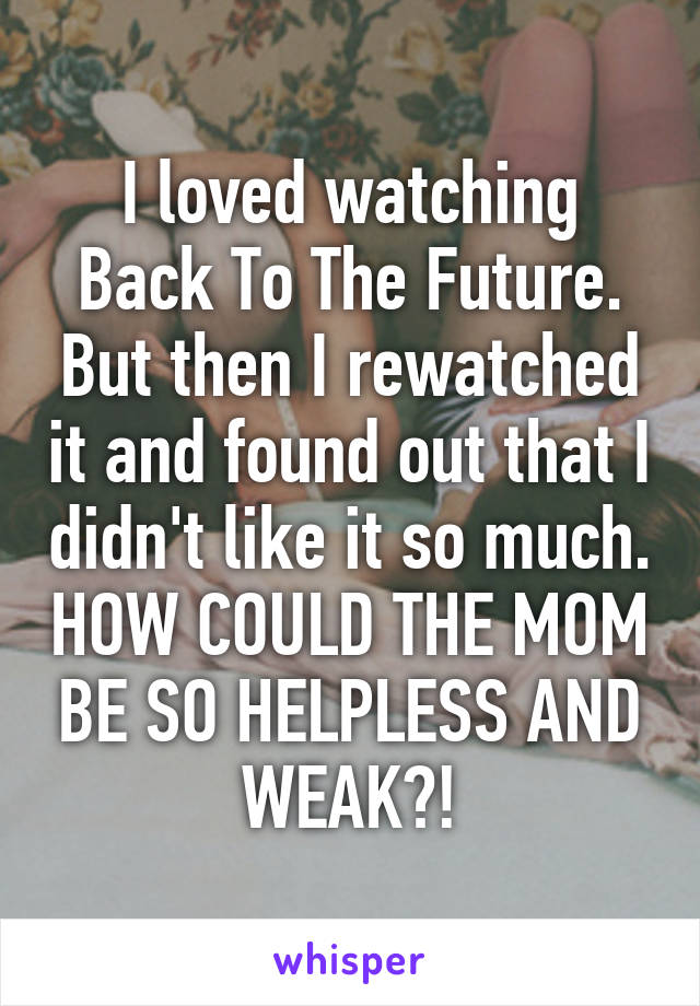 I loved watching Back To The Future. But then I rewatched it and found out that I didn't like it so much. HOW COULD THE MOM BE SO HELPLESS AND WEAK?!