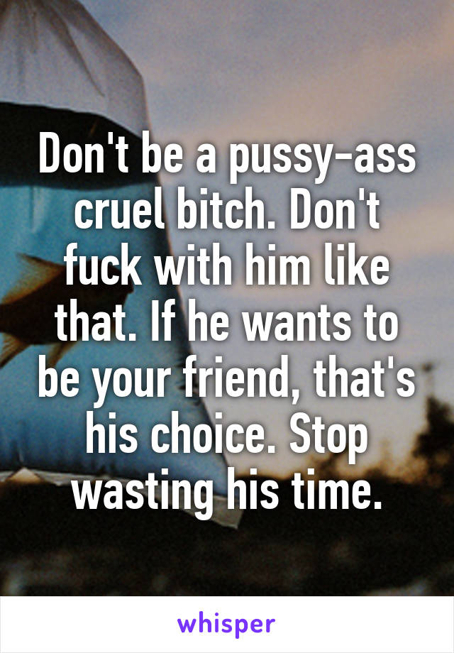 Don't be a pussy-ass cruel bitch. Don't fuck with him like that. If he wants to be your friend, that's his choice. Stop wasting his time.