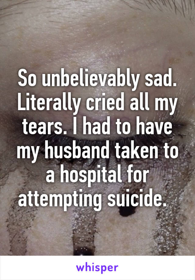 So unbelievably sad. Literally cried all my tears. I had to have my husband taken to a hospital for attempting suicide.  