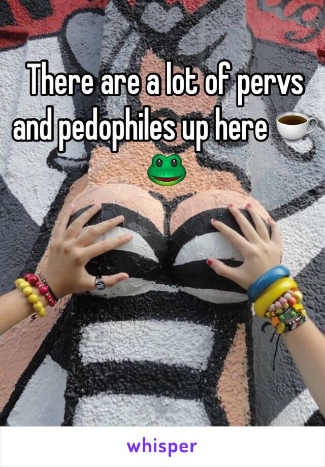 There are a lot of pervs and pedophiles up here ☕️🐸