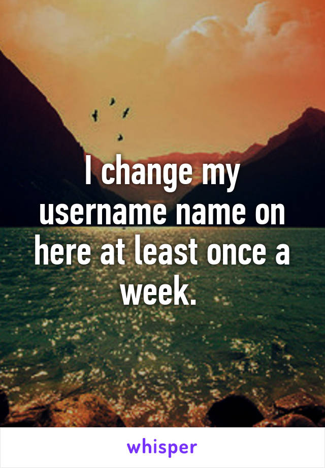 I change my username name on here at least once a week. 