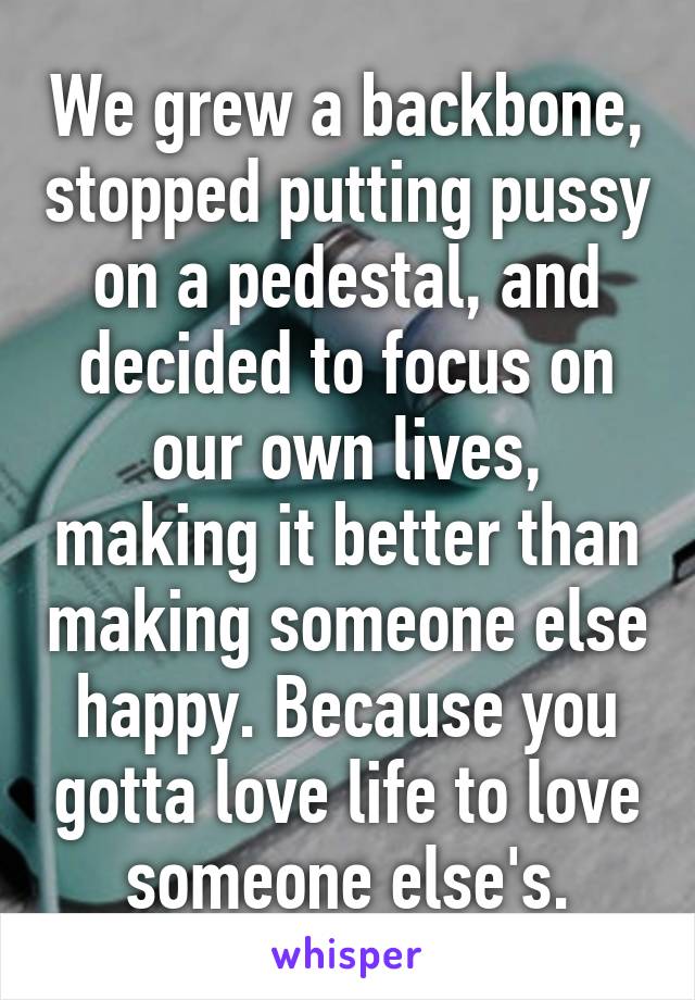 We grew a backbone, stopped putting pussy on a pedestal, and decided to focus on our own lives, making it better than making someone else happy. Because you gotta love life to love someone else's.