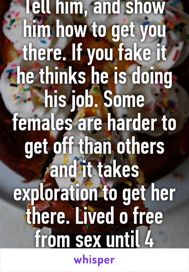 Tell him, and show him how to get you there. If you fake it he thinks he is doing his job. Some females are harder to get off than others and it takes exploration to get her there. Lived o free from sex until 4 years ago.