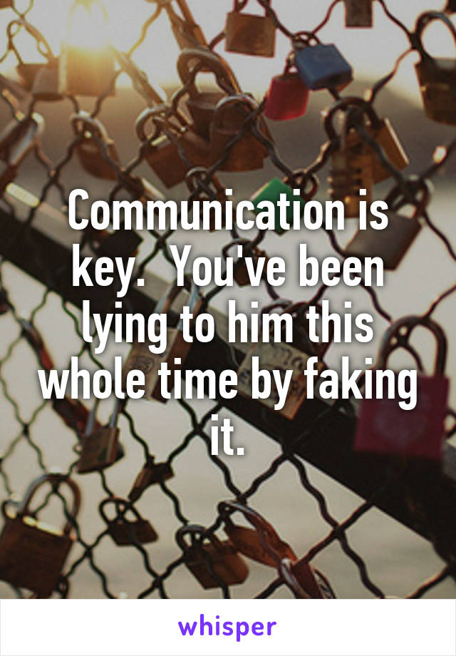 Communication is key.  You've been lying to him this whole time by faking it.