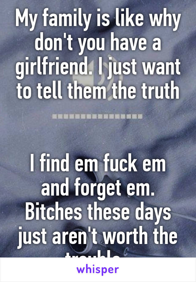 My family is like why don't you have a girlfriend. I just want to tell them the truth


I find em fuck em and forget em. Bitches these days just aren't worth the trouble. 