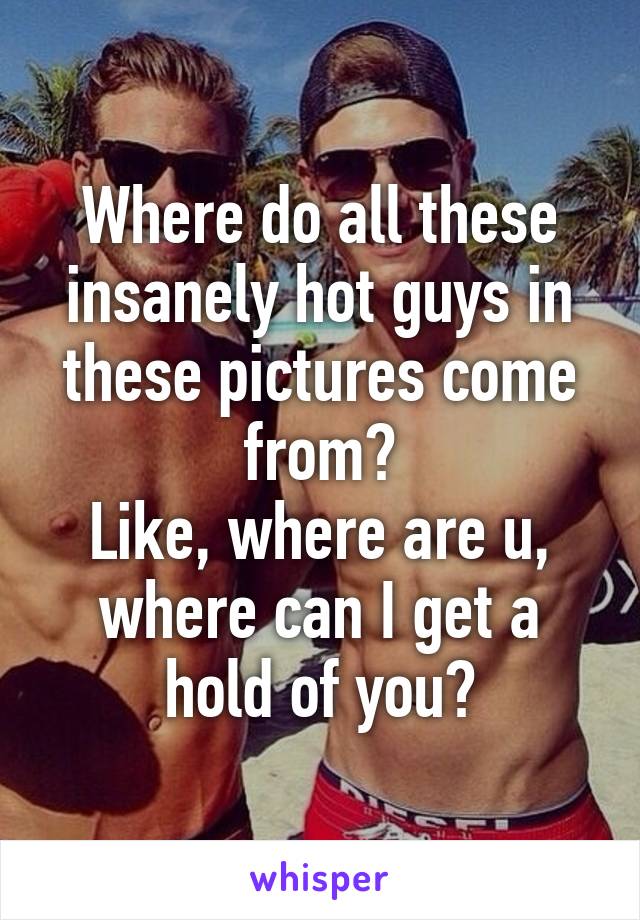 Where do all these insanely hot guys in these pictures come from?
Like, where are u, where can I get a hold of you?