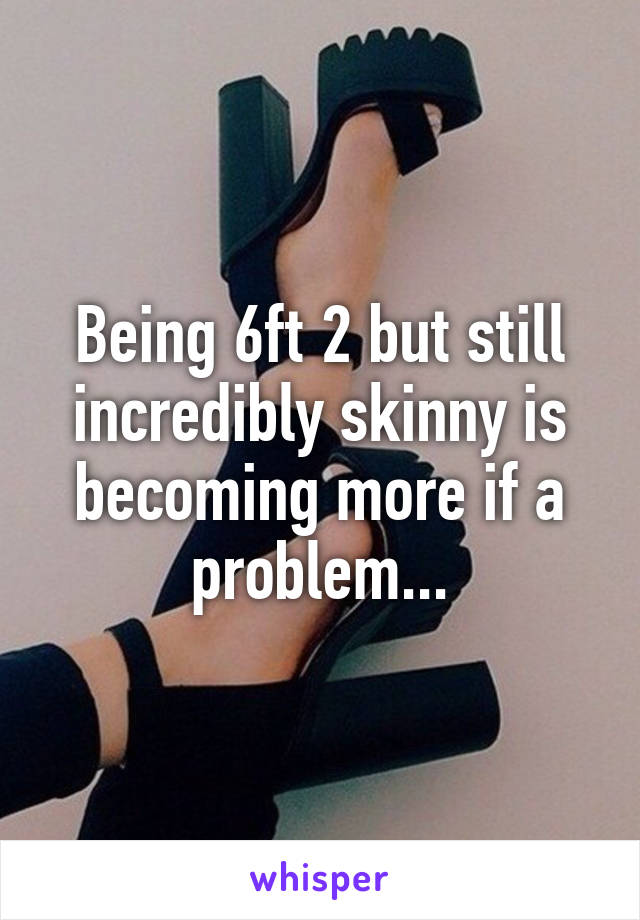 Being 6ft 2 but still incredibly skinny is becoming more if a problem...