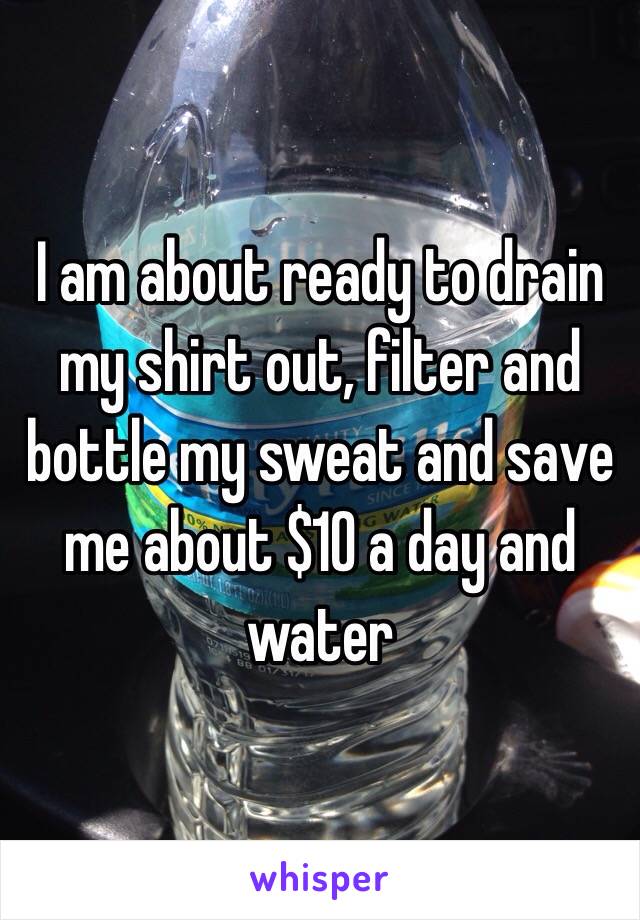 I am about ready to drain my shirt out, filter and bottle my sweat and save me about $10 a day and water