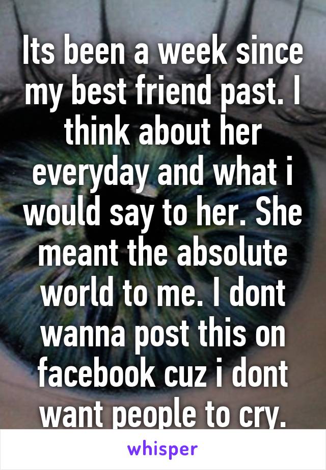 Its been a week since my best friend past. I think about her everyday and what i would say to her. She meant the absolute world to me. I dont wanna post this on facebook cuz i dont want people to cry.