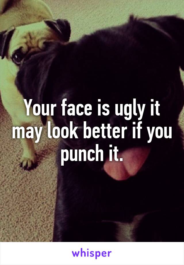 Your face is ugly it may look better if you punch it.