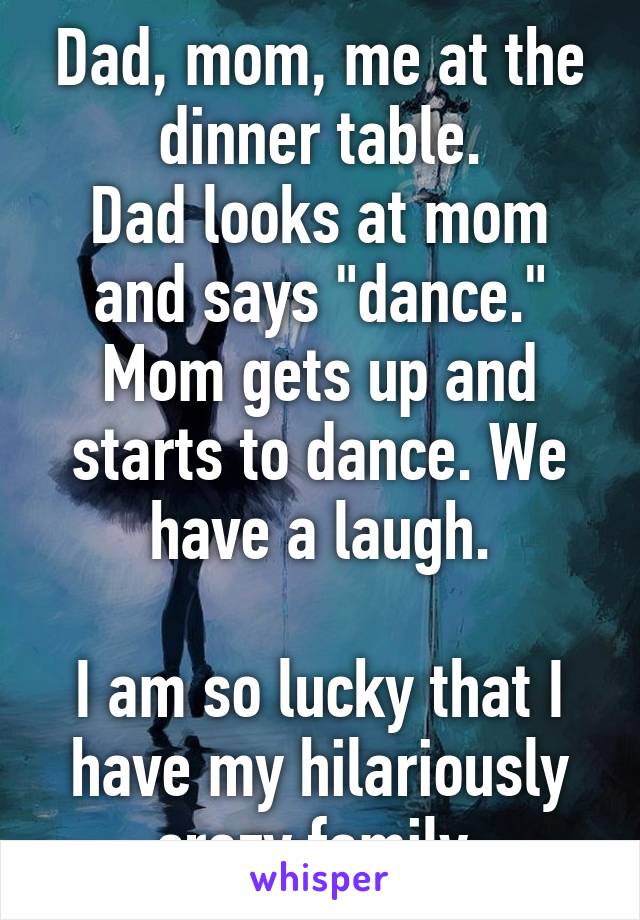 Dad, mom, me at the dinner table.
Dad looks at mom and says "dance."
Mom gets up and starts to dance. We have a laugh.

I am so lucky that I have my hilariously crazy family.