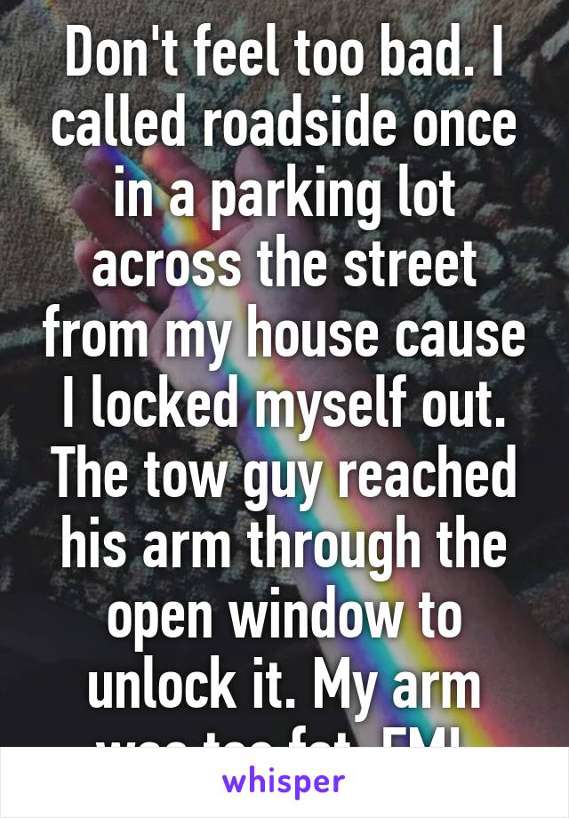 Don't feel too bad. I called roadside once in a parking lot across the street from my house cause I locked myself out. The tow guy reached his arm through the open window to unlock it. My arm was too fat. FML