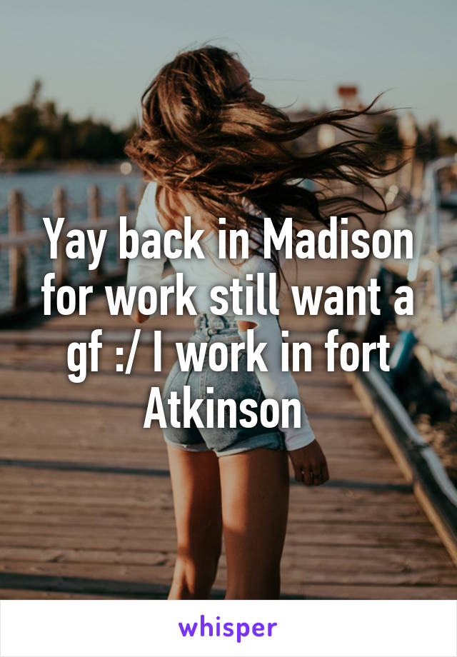 Yay back in Madison for work still want a gf :/ I work in fort Atkinson 