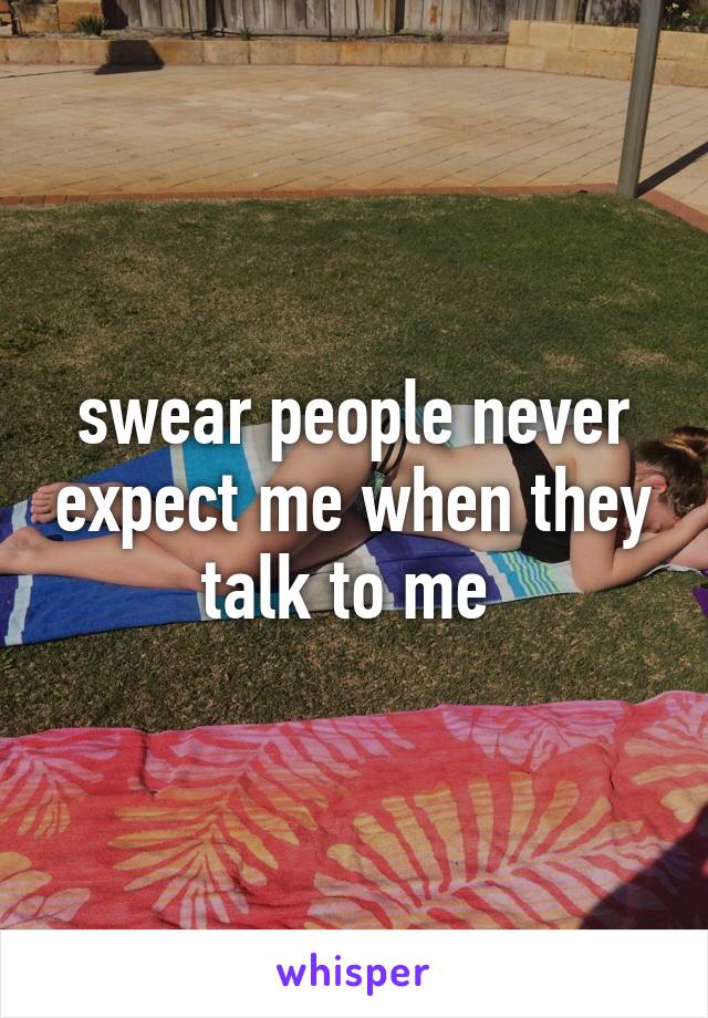 swear people never expect me when they talk to me 