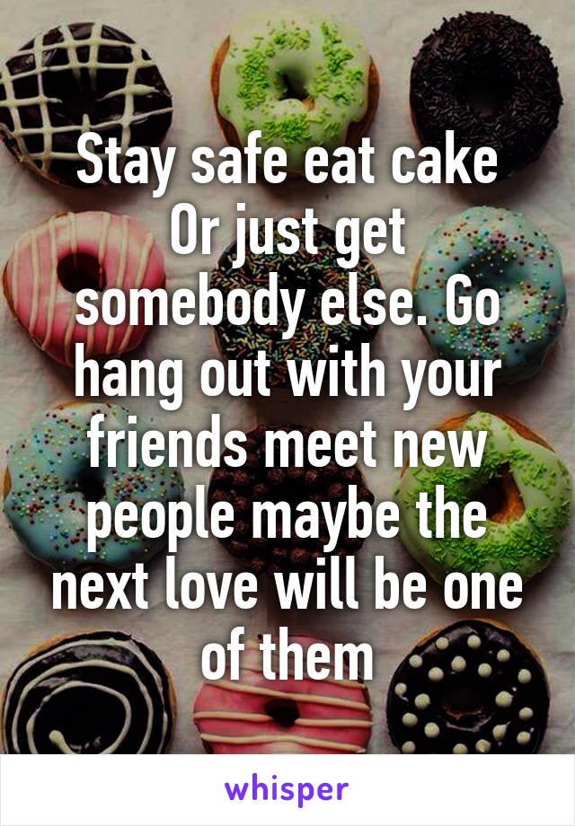 Stay safe eat cake
Or just get somebody else. Go hang out with your friends meet new people maybe the next love will be one of them