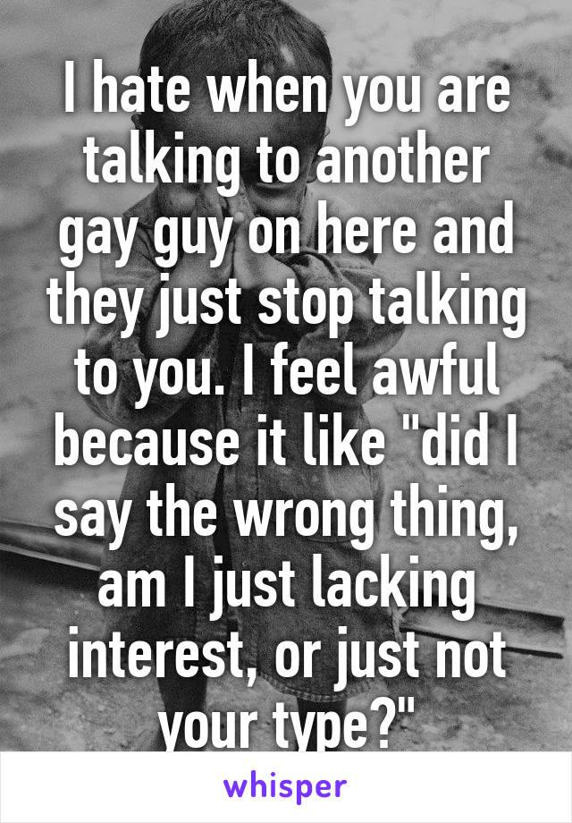 I hate when you are talking to another gay guy on here and they just stop talking to you. I feel awful because it like "did I say the wrong thing, am I just lacking interest, or just not your type?"