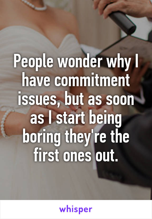 People wonder why I have commitment issues, but as soon as I start being boring they're the first ones out.