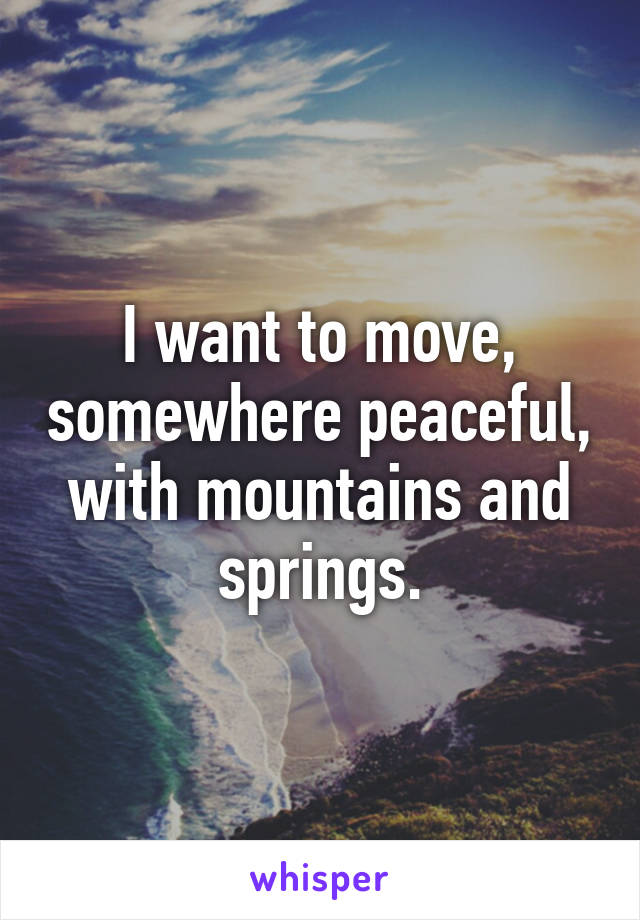 I want to move, somewhere peaceful, with mountains and springs.