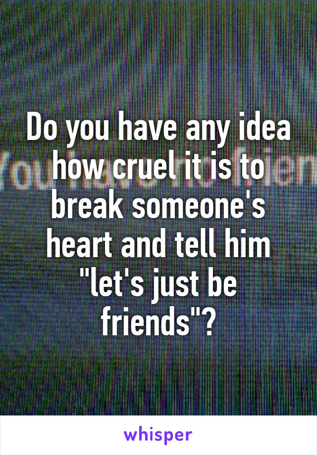 Do you have any idea how cruel it is to break someone's heart and tell him "let's just be friends"?