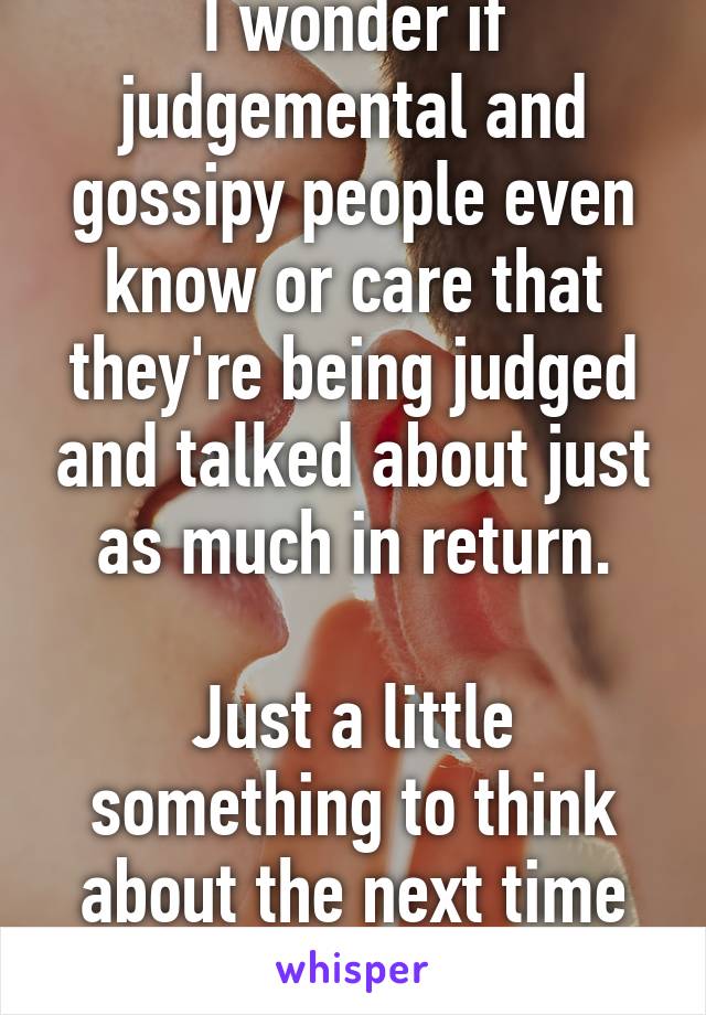 I wonder if judgemental and gossipy people even know or care that they're being judged and talked about just as much in return.

Just a little something to think about the next time you speak.