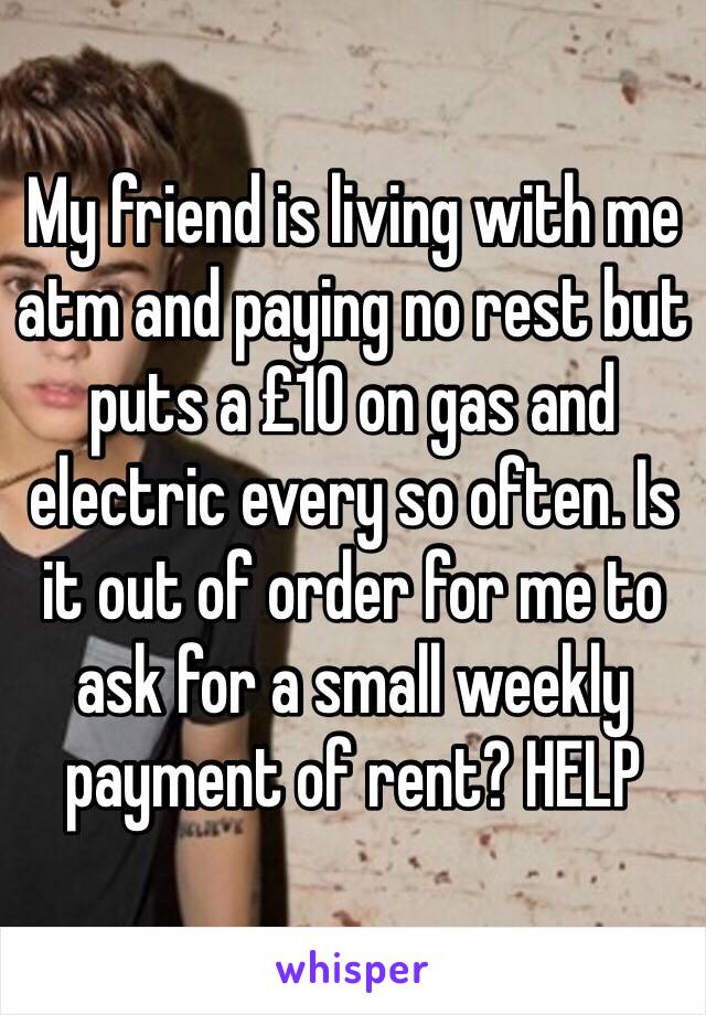 My friend is living with me atm and paying no rest but puts a £10 on gas and electric every so often. Is it out of order for me to ask for a small weekly payment of rent? HELP