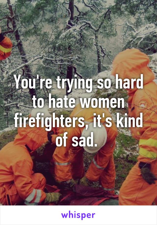 You're trying so hard to hate women firefighters, it's kind of sad. 