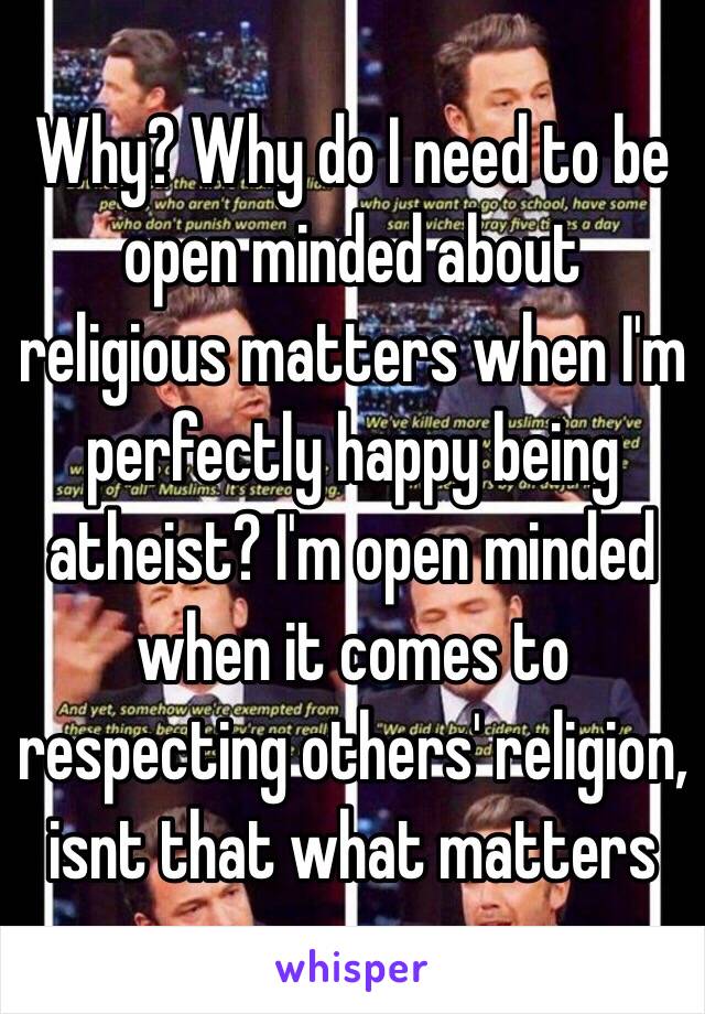 Why? Why do I need to be open minded about religious matters when I'm perfectly happy being atheist? I'm open minded when it comes to respecting others' religion, isnt that what matters