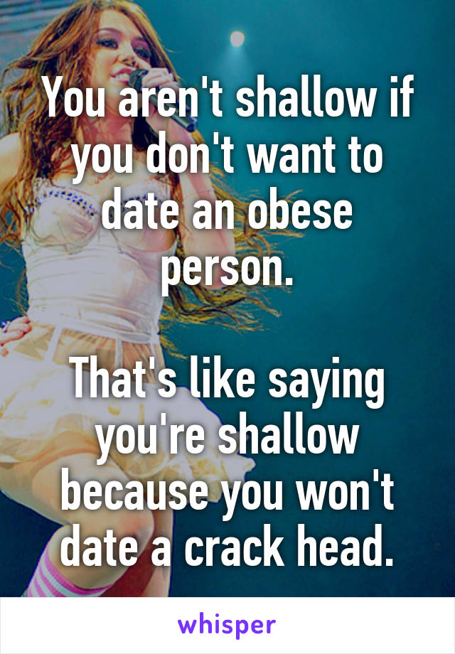 You aren't shallow if you don't want to date an obese person.

That's like saying you're shallow because you won't date a crack head.