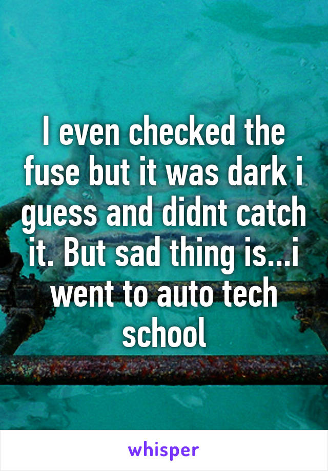 I even checked the fuse but it was dark i guess and didnt catch it. But sad thing is...i went to auto tech school