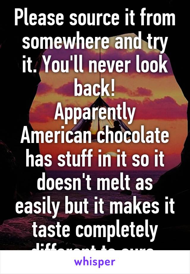 Please source it from somewhere and try it. You'll never look back!
Apparently American chocolate has stuff in it so it doesn't melt as easily but it makes it taste completely different to ours.