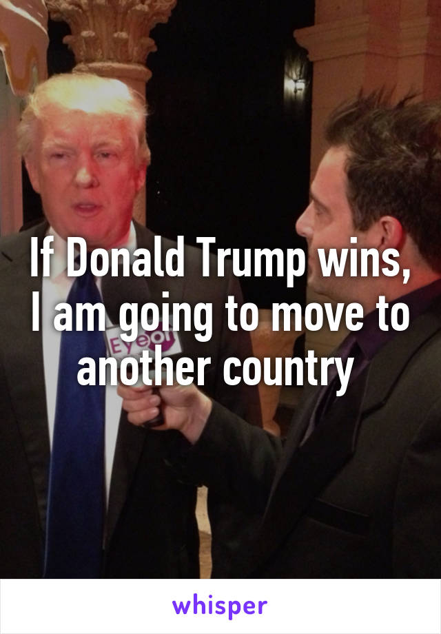 If Donald Trump wins, I am going to move to another country 