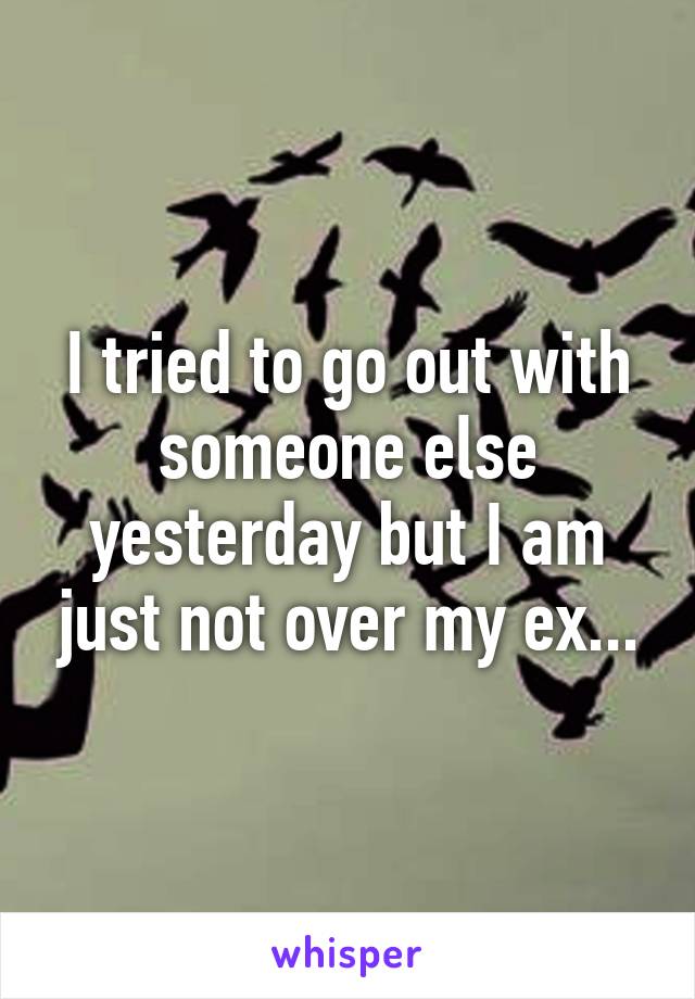 I tried to go out with someone else yesterday but I am just not over my ex...