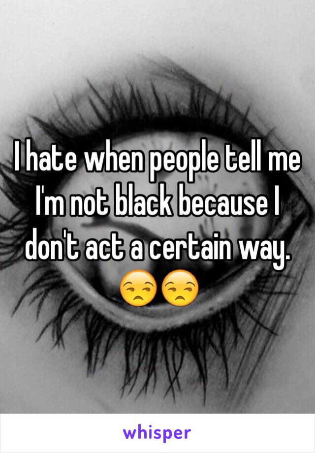 I hate when people tell me I'm not black because I don't act a certain way. 😒😒