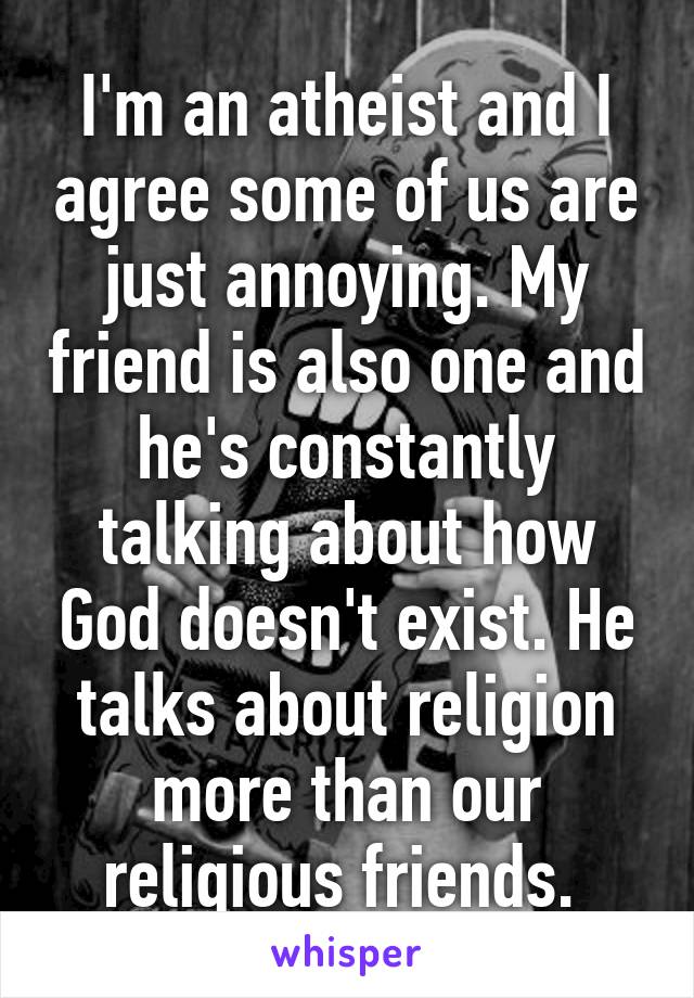 I'm an atheist and I agree some of us are just annoying. My friend is also one and he's constantly talking about how God doesn't exist. He talks about religion more than our religious friends. 