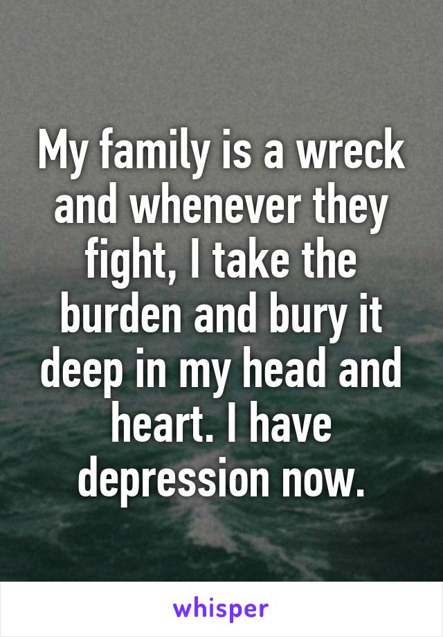 My family is a wreck and whenever they fight, I take the burden and bury it deep in my head and heart. I have depression now.