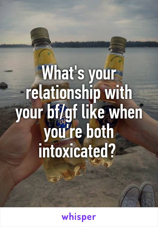 What's your relationship with your bf/gf like when you're both intoxicated? 