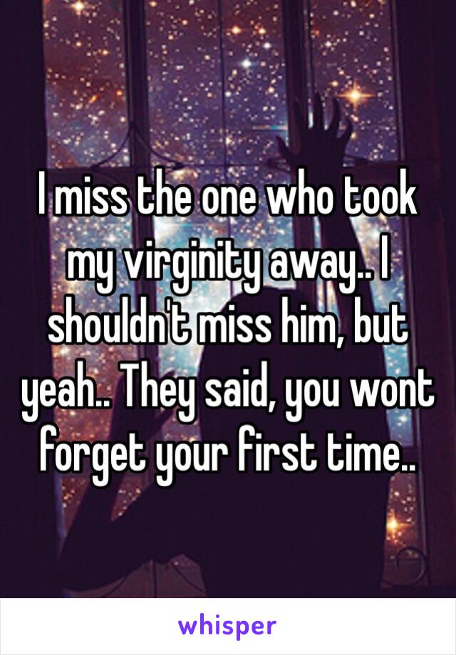 I miss the one who took my virginity away.. I shouldn't miss him, but yeah.. They said, you wont forget your first time..