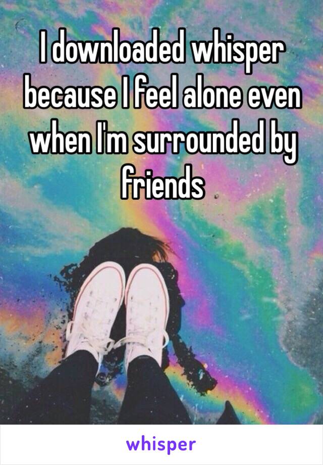 I downloaded whisper because I feel alone even when I'm surrounded by friends